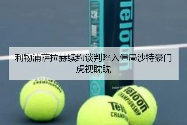 利物浦萨拉赫续约谈判陷入僵局沙特豪门虎视眈眈
